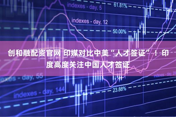 创和融配资官网 印媒对比中美“人才签证” ！印度高度关注中国人才签证