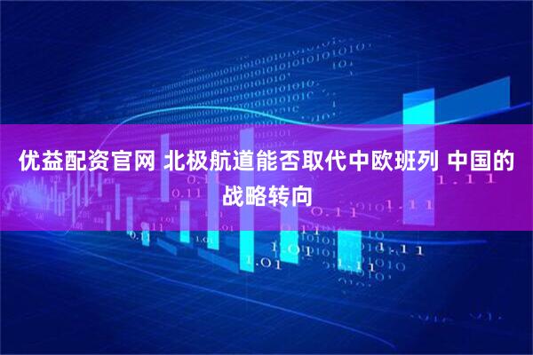 优益配资官网 北极航道能否取代中欧班列 中国的战略转向