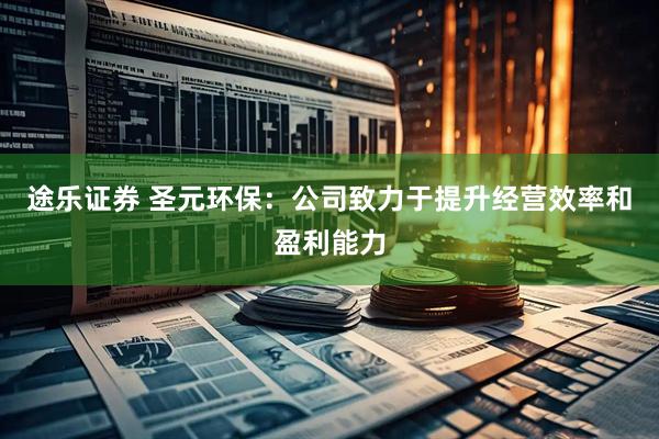 途乐证券 圣元环保：公司致力于提升经营效率和盈利能力