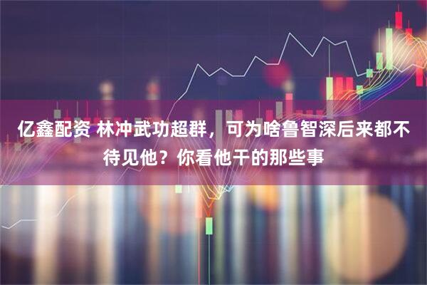 亿鑫配资 林冲武功超群，可为啥鲁智深后来都不待见他？你看他干的那些事