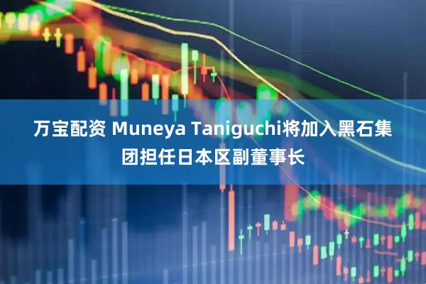 万宝配资 Muneya Taniguchi将加入黑石集团担任日本区副董事长