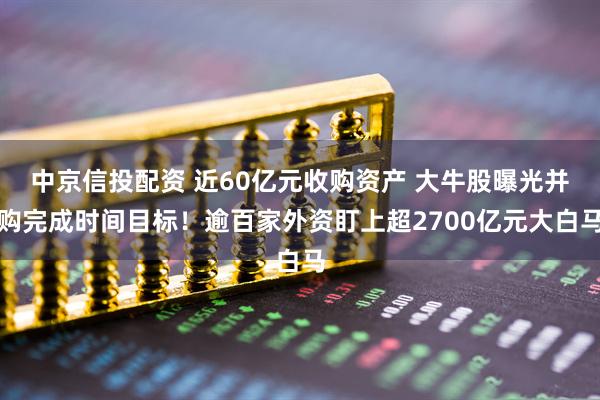 中京信投配资 近60亿元收购资产 大牛股曝光并购完成时间目标！逾百家外资盯上超2700亿元大白马