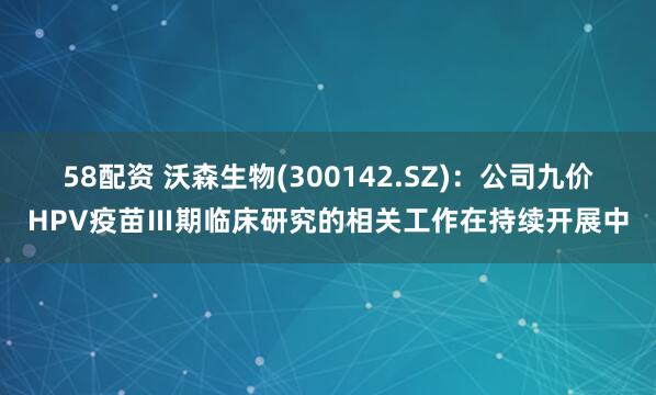 58配资 沃森生物(300142.SZ)：公司九价HPV疫苗Ⅲ期临床研究的相关工作在持续开展中