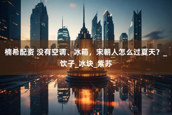 楠希配资 没有空调、冰箱，宋朝人怎么过夏天？_饮子_冰块_紫苏