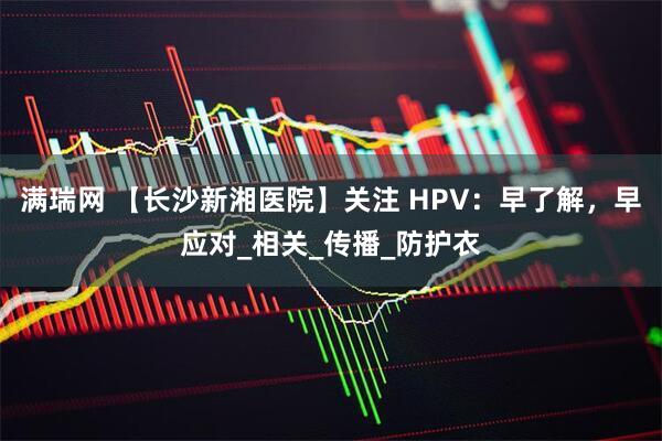 满瑞网 【长沙新湘医院】关注 HPV：早了解，早应对_相关_传播_防护衣