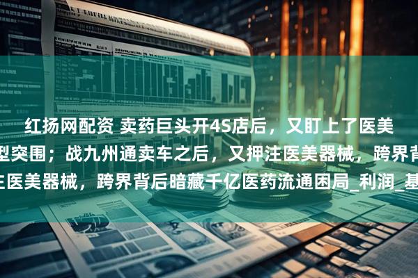 红扬网配资 卖药巨头开4S店后，又盯上了医美器械？千亿药贩子的转型突围；战九州通卖车之后，又押注医美器械，跨界背后暗藏千亿医药流通困局_利润_基层_汽车