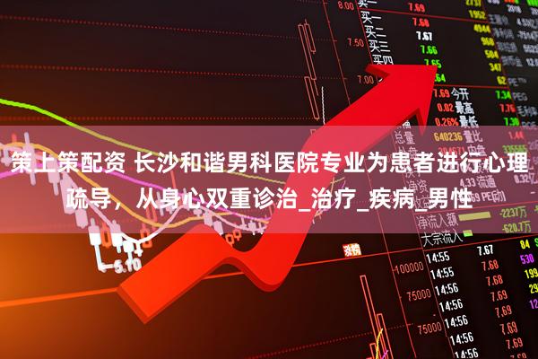 策上策配资 长沙和谐男科医院专业为患者进行心理疏导，从身心双重诊治_治疗_疾病_男性