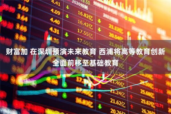 财富加 在深圳预演未来教育 西浦将高等教育创新全面前移至基础教育